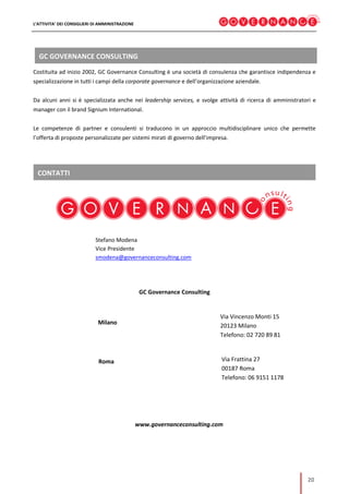 L’ATTIVITA’ DEI CONSIGLIERI DI AMMINISTRAZIONE
20
GC GOVERNANCE CONSULTING
CONTATTI
Costituita ad inizio 2002, GC Governance Consulting è una società di consulenza che garantisce indipendenza e
specializzazione in tutti i campi della corporate governance e dell’organizzazione aziendale.
Da alcuni anni si è specializzata anche nei leadership services, e svolge attività di ricerca di amministratori e
manager con il brand Signium International.
Le competenze di partner e consulenti si traducono in un approccio multidisciplinare unico che permette
l’offerta di proposte personalizzate per sistemi mirati di governo dell’impresa.
Stefano Modena
Vice Presidente
smodena@governanceconsulting.com
GC Governance Consulting
Milano
Via Vincenzo Monti 15
20123 Milano
Telefono: 02 720 89 81
www.governanceconsulting.com
Via Frattina 27
00187 Roma
Telefono: 06 9151 1178
Roma