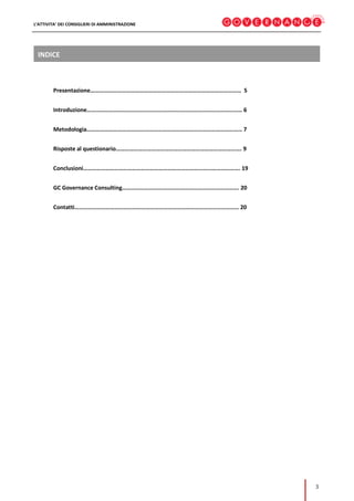 L’ATTIVITA’ DEI CONSIGLIERI DI AMMINISTRAZIONE
3
INDICE
Presentazione………………………………………………………………………………………… 5
Introduzione…………………………………………………………………………………………… 6
Metodologia…………………………………………………………………………………………… 7
Risposte al questionario…………………………………………………………………………. 9
Conclusioni……………………………………………………………………………………………. 19
GC Governance Consulting……………………………………………………………………. 20
Contatti………………………………………………………………………………………………… 20