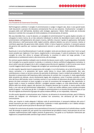 L’ATTIVITA’ DEI CONSIGLIERI DI AMMINISTRAZIONE
6
INTRODUZIONE
Stefano Modena
Vice Presidente GC Governance Consulting
Nell’immaginario collettivo il consiglio di amministrazione si svolge in eleganti sale, dove ci sono grandi tavoli,
molti documenti e persone che discutono animatamente fino ad una votazione. Intuitivamente i consiglieri si
occupano delle sorti dell’azienda, decidono sulle strategie, approvano i bilanci. Nelle società più strutturate
lavorano in comitati che si occupano di risk & compliance, di remunerazione, di nomine.
Ma cosa dovrebbe fare, e cosa fa davvero, un consigliere di amministrazione? Su questo duplice versante si è
sviluppata la nostra ricerca; da un lato volevamo individuare le attività che dovrebbero essere svolte da ogni
amministratore nell’espletamento del proprio incarico, dall’altro misurare il grado di applicazione. Dall’analisi
della letteratura e dall’osservazione delle migliori pratiche, abbiamo dedotto una serie di mansioni, relative al
contributo apportato alla governance della società. Infatti, in tema di governo societario, è necessario passare
dal generico allo specifico, per ravvisare miglioramenti concreti e, quindi, verificare le attività effettivamente
svolte.
Quanto più si cerca di professionalizzare il ruolo dei consiglieri, tanto più essi devono avere chiari i temi sui quali
essere proattivi per migliorare il loro lavoro, singolarmente e come gruppo. Il ruolo di conduzione che svolge il
consiglio ha come fine ultimo lo sviluppo dell’azienda, la creazione di valore nel lungo periodo, il suo
adattamento ai cambiamenti esterni, alla concorrenza, alla tecnologia.
Per centrare questo obiettivo molteplici sono le attività che devono essere svolte. In parte riguardano il controllo
che il consiglio ha su quanto avviene in azienda, e si sostanzia in diverse verifiche di adeguatezza normativa. In
alcuni settori sono più stringenti che in altri e vengono prescritte da enti regolatori, in altri le norme sono minori
e quindi maggiore dovrà essere l’impegno dei consiglieri per aumentare gli standard di compliance.
Un altro aspetto riguarda invece la preparazione del consiglio, in cui la formazione, sia su temi di business che di
natura normativa, e la valutazione del lavoro svolto danno la misura della professionalità. Non solo,
contribuiscono a creare un terreno comune che permette di ottimizzare i lavori e renderli più produttivi. Da qui
discende la comprensione dell’importanza della costituzione di comitati che si occupino in modo approfondito
delle tematiche più delicate, alcune direttamente legate alla compliance, come il comitato controllo e rischi,
altre del futuro dell’azienda, come il comitato nomine e il suo corollario di attenzione alla pluralità culturale e di
genere che deve connotare un buon consiglio e sui piani di successione del management. Ma, soprattutto, in
questo modo si creano le condizioni affinché i consiglieri possano svolgere un ruolo determinante nella più
difficile delle loro attività, opporsi alle decisioni che ritengono dannose per la società. In teoria sembra molto
facile, e non solo per gli amministratori indipendenti – in molti casi sembra abbiano come compito principale
quello di opporsi – ma anche per gli altri. Il consiglio di amministrazione è un incontro formale che segue un suo
rito ed è regolato da dinamiche di gruppo che spesso rendono difficile, se non impossibile, il dissenso.
Un altro punto riguarda la comunicazione verso l’esterno, sia attraverso lo strumento principe, qual è il bilancio,
sempre più integrato con informazioni di carattere non economico, che attraverso gli altri mezzi di
comunicazione.
Infine, per ricoprire in modo adeguato il delicato ruolo di amministratore, è necessario dedicare alla carica il
tempo necessario per dare un apporto significativo, studiando in modo approfondito e con il debito anticipo i
documenti sui quali saranno poi prese le decisioni per l’azienda.
I risultati che scaturiscono da questa ricerca permettono di misurare lo scostamento tra le attività attese e quelle
reali. Ne emerge un quadro che, per quanto non sorprendente per gli addetti ai lavori, lascia pensare ad una non
completa implementazione delle migliori pratiche di governance, una guida su cui focalizzare l’attenzione per
migliorare la competitività delle aziende di ogni settore e dimensione.