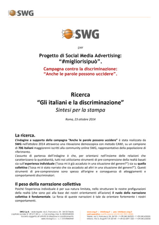 www.swg.it | info@swg.it | pec: info@pec.swg.it 
sedi operative (certificazione UNI EN ISO 9001:2008) 
Trieste, via S. Francesco 24, 34133 – t +39.040.362525 – f +39.040.635050 
Milano, Via G. Bugatti 7/A 20144 – t +39.02.43911320 – f +39.040.635050 
SWG S.p.A. - sede legale: via S. Francesco, 24 - 34133 Trieste 
capitale sociale: € 129.217,28 i.v. - c.f./p.iva/reg. imp. ts: 00532540325 
Società soggetta all’attività di direzione e coordinamento 
della Mowgli S.r.l. - c. f. 07378400969 
per 
Progetto di Social Media Advertising: 
“#migliorisipuò”. 
Campagna contro la discriminazione: 
“Anche le parole possono uccidere”. 
Ricerca 
“Gli italiani e la discriminazione” 
Sintesi per la stampa 
Roma, 23 ottobre 2014 
La ricerca. 
L’indagine a supporto della campagna “Anche le parole possono uccidere” è stata realizzata da 
SWG nell’ottobre 2014 attraverso una rilevazione demoscopica con metodo CAWI, su un campione 
di 706 italiani maggiorenni iscritti alla community online SWG, rappresentativo della popolazione di 
riferimento. 
L’assunto di partenza dell’indagine è che, per orientarsi nell’insieme delle relazioni che 
caratterizzano la quotidianità, tutti noi utilizziamo strumenti di pre-comprensione della realtà basati 
sia sull’esperienza individuale (“cosa mi è già accaduto in una situazione del genere?”) sia su quella 
collettiva (“cosa mi è stato narrato che sia accaduto ad altri in una situazione del genere?”). Questi 
strumenti di pre-comprensione sono spesso all’origine e conseguenza di atteggiamenti e 
comportamenti discriminatori. 
Il peso della narrazione collettiva 
Poiché l’esperienza individuale è per sua natura limitata, nello strutturare le nostre prefigurazioni 
della realtà (che sono poi alla base dei nostri orientamenti all’azione) il ruolo della narrazione 
collettiva è fondamentale. La forza di queste narrazioni è tale da orientare fortemente i nostri 
comportamenti. 
 