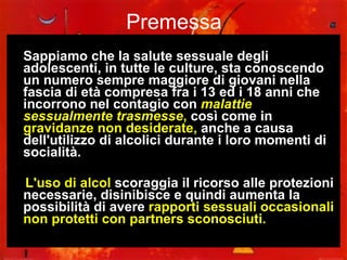 Premessa Sappiamo che la salute sessuale degli adolescenti, in tutte le culture, sta conoscendo un numero sempre maggiore di giovani nella fascia di età compresa fra i 13 ed i 18 anni che incorrono nel contagio con  malattie sessualmente trasmesse ,  così come in  gravidanze non desiderate,  anche a causa dell'utilizzo di alcolici durante i loro momenti di socialità.  L'uso di alcol  scoraggia il ricorso alle protezioni necessarie, disinibisce e quindi aumenta la possibilità di avere  rapporti sessuali occasionali non protetti con partners sconosciuti. 