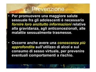 Prevenzione Per promuovere una maggiore salute sessuale fra gli adolescenti è necessario  fornire loro anzitutto informazioni  relative alla gravidanza, agli anticoncezionali, alle malattie sessualmente trasmesse. Occorre anche avere una  conoscenza più approfondita  sull’utilizzo di alcol e sul consumo di sesso virtuale, per prevenire eventuali comportamenti a rischio. 