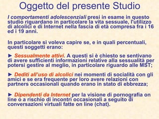 Oggetto del presente Studio I comportamenti adolescenziali   presi in esame in questo studio riguardano in particolare la vita sessuale, l'utilizzo di alcolici e di Internet nella fascia di età compresa fra i 16 ed i 19 anni.   In particolare si voleva capire se, e in quali percentuali, questi soggetti erano: ►  Sessualmente attivi .  A questi si è chiesto se sentivano di avere sufficienti informazioni relative alla sessualità per potersi gestire al meglio, in particolare riguardo alle MST; ►  Dediti all’uso di alcolici  nei momenti di socialità con gli amici e se era frequente per loro avere relazioni con partners occasionali quando erano in stato di ebbrezza; ►  Dipendenti da Internet  per la visione di pornografia on line o a rischio di incontri occasionali a seguito di conversazioni virtuali fatte on line (chat). 