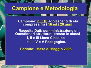 Campione e Metodologia   Campione:  n. 318  adolescenti di età compresa fra i  16 ed i 20 anni   Raccolta Dati: somministrazione di Questionari strutturati presso le classi  I, II e III Liceo Classico  e III, IV e V Pedagogico. Periodo:  Mese di Maggio 2008  