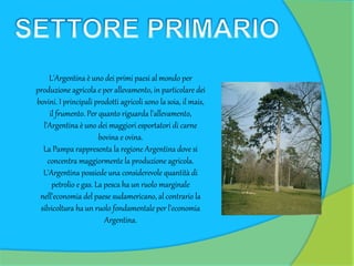 L'Argentina è uno dei primi paesi al mondo per
produzione agricola e per allevamento, in particolare dei
bovini. I principali prodotti agricoli sono la soia, il mais,
il frumento. Per quanto riguarda l'allevamento,
l'Argentina è uno dei maggiori esportatori di carne
bovina e ovina.
La Pampa rappresenta la regione Argentina dove si
concentra maggiormente la produzione agricola.
L'Argentina possiede una considerevole quantità di
petrolio e gas. La pesca ha un ruolo marginale
nell'economia del paese sudamericano, al contrario la
silvicoltura ha un ruolo fondamentale per l'economia
Argentina.
 