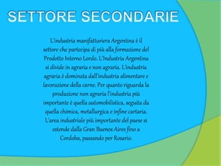 L'industria manifatturiera Argentina è il
settore che partecipa di più alla formazione del
Prodotto Interno Lordo. L'Industria Argentina
si divide in agraria e non agraria. L'industria
agraria è dominata dall'industria alimentare e
lavorazione della carne. Per quanto riguarda la
produzione non agraria l'industria più
importante è quella automobilistica, seguita da
quella chimica, metallurgica e infine cartaria.
L'area industriale più importante del paese si
estende dalla Gran Buenos Aires fino a
Cordoba, passando per Rosario.
 