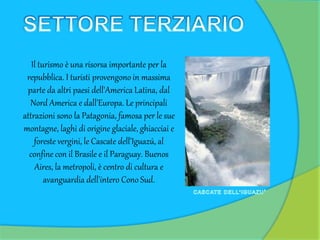 Il turismo è una risorsa importante per la
repubblica. I turisti provengono in massima
parte da altri paesi dell'America Latina, dal
Nord America e dall'Europa. Le principali
attrazioni sono la Patagonia, famosa per le sue
montagne, laghi di origine glaciale, ghiacciai e
foreste vergini, le Cascate dell'Iguazú, al
confine con il Brasile e il Paraguay. Buenos
Aires, la metropoli, è centro di cultura e
avanguardia dell'intero Cono Sud.
 