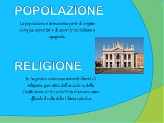 La popolazione è in massima parte di origine
europea, soprattutto di ascendenza italiana o
spagnola.
In Argentina esiste una notevole libertà di
religione, garantita dall’articolo 14 della
Costituzione, anche se lo Stato riconosce come
ufficiale il culto della Chiesa cattolica.
 