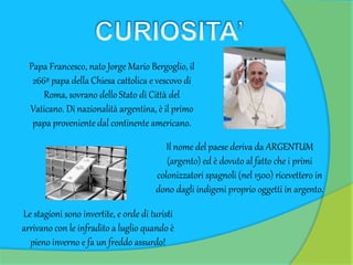 Papa Francesco, nato Jorge Mario Bergoglio, il
266º papa della Chiesa cattolica e vescovo di
Roma, sovrano dello Stato di Città del
Vaticano. Di nazionalità argentina, è il primo
papa proveniente dal continente americano.
Il nome del paese deriva da ARGENTUM
(argento) ed è dovuto al fatto che i primi
colonizzatori spagnoli (nel 1500) ricevettero in
dono dagli indigeni proprio oggetti in argento.
Le stagioni sono invertite, e orde di turisti
arrivano con le infradito a luglio quando è
pieno inverno e fa un freddo assurdo!
 
