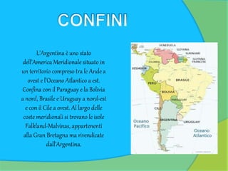 L'Argentina è uno stato
dell'America Meridionale situato in
un territorio compreso tra le Ande a
ovest e l'Oceano Atlantico a est.
Confina con il Paraguay e la Bolivia
a nord, Brasile e Uruguay a nord-est
e con il Cile a ovest. Al largo delle
coste meridionali si trovano le isole
Falkland-Malvinas, appartenenti
alla Gran Bretagna ma rivendicate
dall’Argentina.
 