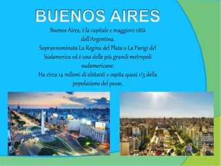 Buenos Aires, è la capitale e maggiore città
dell'Argentina.
Soprannominata La Regina del Plata o La Parigi del
Sudamerica ed è una delle più grandi metropoli
sudamericane.
Ha circa 14 milioni di abitanti e ospita quasi 1/3 della
popolazione del paese.
 
