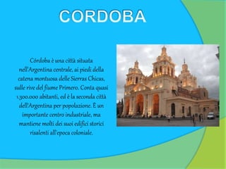 Córdoba è una città situata
nell'Argentina centrale, ai piedi della
catena montuosa delle Sierras Chicas,
sulle rive del fiume Primero. Conta quasi
1.300.000 abitanti, ed è la seconda città
dell'Argentina per popolazione. È un
importante centro industriale, ma
mantiene molti dei suoi edifici storici
risalenti all'epoca coloniale.
 