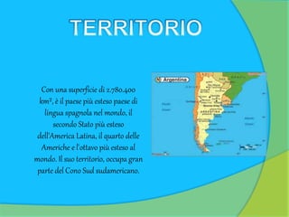Con una superficie di 2.780.400
km², è il paese più esteso paese di
lingua spagnola nel mondo, il
secondo Stato più esteso
dell'America Latina, il quarto delle
Americhe e l'ottavo più esteso al
mondo. Il suo territorio, occupa gran
parte del Cono Sud sudamericano.
 