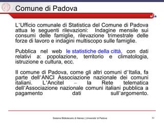 30Sistema Bibliotecario di Ateneo | Universita' di Padova
Comune di Padova
L’Ufficio comunale di Statistica del Comune di Padova
attua le seguenti rilevazioni: Indagine mensile sui
consumi delle famiglie, rilevazione trimestrale delle
forze di lavoro e indagini multiscopo sulle famiglie.
Pubblica nel web le statistiche della città, con dati
relativi a: popolazione, territorio e climatologia,
istruzione e cultura, ecc.
Il comune di Padova, come gli altri comuni d’Italia, fa
parte dell’ANCI Associazione nazionale dei comuni
italiani. L’Ancitel – la Rete telematica
dell’Associazione nazionale comuni italiani pubblica a
pagamento dati sull’argomento.
 