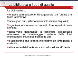 5Sistema Bibliotecario di Ateneo | Universita' di Padova
La biblioteca e i dati di qualità
Le biblioteche…
fungono da mediazione, filtro, garanzia, tra l’utente e la
fonte informativa;
raccolgono dati, selezionando solo risorse di qualità;
organizzano informazioni, creando liste, repertori, serie
storiche;
conservano garantendo la continuità dell’accesso
attraverso un monitoraggio continuo delle fonti
(verificando i link e modificando le url);
si assicurano che l’offerta informativa sia omogenea e
costante;
attivano servizi di reference e di educazione all’utente.
 