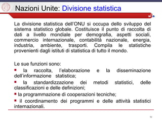 51
Nazioni Unite: Divisione statistica
La divisione statistica dell’ONU si occupa dello sviluppo del
sistema statistico globale. Costituisce il punto di raccolta di
dati a livello mondiale per demografia, aspetti sociali,
commercio internazionale, contabilità nazionale, energia,
industria, ambiente, trasporti. Compila le statistiche
provenienti dagli istituti di statistica di tutto il mondo.
Le sue funzioni sono:
 la raccolta, l’elaborazione e la disseminazione
dell’informazione statistica;
 la standardizzazione dei metodi statistici, delle
classificazioni e delle definizioni;
 la programmazione di cooperazioni tecniche;
 il coordinamento dei programmi e delle attività statistici
internazionali.
 