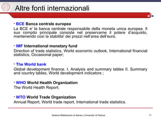 55Sistema Bibliotecario di Ateneo | Universita' di Padova
Altre fonti internazionali
 BCE Banca centrale europea
La BCE e' la banca centrale responsabile della moneta unica europea. Il
suo compito principale consiste nel preservarne il potere d’acquisto,
mantenendo così la stabilita' dei prezzi nell’area dell’euro.
 IMF International monetary fund
Direction of trade statistics, World economic outlook, International financial
statistics, Occasional paper;
 The World bank
Global development finance. I. Analysis and summary tables II. Summary
and country tables, World development indicators ;
 WHO World Health Organization
The World Health Report;
 WTO World Trade Organization
Annual Report, World trade report, International trade statistics.
 
