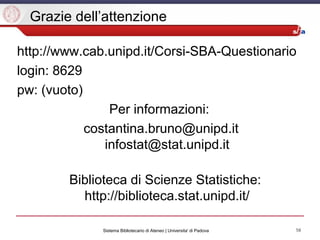 58Sistema Bibliotecario di Ateneo | Universita' di Padova
Grazie dell’attenzione
http://www.cab.unipd.it/Corsi-SBA-Questionario
login: 8629
pw: (vuoto)
Per informazioni:
costantina.bruno@unipd.it
infostat@stat.unipd.it
Biblioteca di Scienze Statistiche:
http://biblioteca.stat.unipd.it/
 