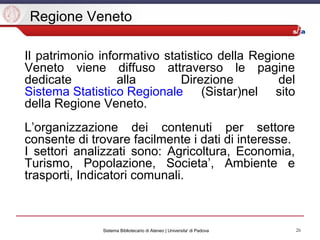 26Sistema Bibliotecario di Ateneo | Universita' di Padova
Regione Veneto
Il patrimonio informativo statistico della Regione
Veneto viene diffuso attraverso le pagine
dedicate alla Direzione del
Sistema Statistico Regionale (Sistar)nel sito
della Regione Veneto.
L’organizzazione dei contenuti per settore
consente di trovare facilmente i dati di interesse.
I settori analizzati sono: Agricoltura, Economia,
Turismo, Popolazione, Societa’, Ambiente e
trasporti, Indicatori comunali.
 