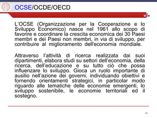 42
OCSE/OCDE/OECD
L’OCSE (Organizzazione per la Cooperazione e lo
Sviluppo Economico) nasce nel 1961 allo scopo di
favorire e coordinare la crescita economica dei 30 Paesi
membri e dei Paesi non membri, in via di sviluppo, per
contribuire al miglioramento dell'economia mondiale.
Attraverso l’attività di ricerca realizzata dai suoi
dipartimenti, elabora studi su settori dell’economia, della
ricerca, dell’educazione e su tutto ciò che possa
influenzare lo sviluppo. Gioca un ruolo importante di
ausilio nell’azione dei governi, individuando obiettivi e
fornendo orientamenti strategici, in particolar modo
riguardo alle tematiche delle economie emergenti, lo
sviluppo sostenibile, le economie territoriali ed il
sostegno.
 