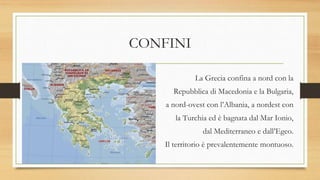 CONFINI
La Grecia confina a nord con la
Repubblica di Macedonia e la Bulgaria,
a nord-ovest con l’Albania, a nordest con
la Turchia ed è bagnata dal Mar Ionio,
dal Mediterraneo e dall’Egeo.
Il territorio è prevalentemente montuoso.
 