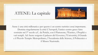 ATENE: La capitale
Atene è una città millenaria e per questo è un centro turistico assai importante.
Domina singolarmente la città L’Acropoli, l’antico centro greco fatto
costruire nel 5° secolo a.C. da Pericle, con il Partenone, l’Eretteo, i Propilei e
vari templi. Ad Atene sorgono il palazzo del Governo, l’Università, il Grande
e il Piccolo Tempio Metropolitano, l’Accademia delle Scienze, il Politecnico e
il Museo Nazionale.
 