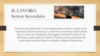 IL LAVORO:
Settore Secondario
Nel sottosuolo della Grecia si estrae lignite,nichel e bauxite è quindi molto
importante l’industria mineraria. Le industrie si concentrano nella Capitale
Atene e nella zona di Salonicco. Scarseggiano molti tipi di industria ma
abbondano quelle tessili che sfruttano il cotone coltivato,alimentari che
trasformano i prodotti agricoli e chimiche collegate all’agricoltura.
 