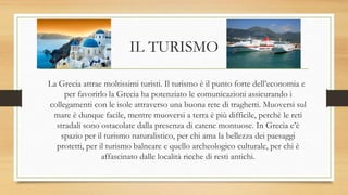 IL TURISMO
La Grecia attrae moltissimi turisti. Il turismo è il punto forte dell’economia e
per favorirlo la Grecia ha potenziato le comunicazioni assicurando i
collegamenti con le isole attraverso una buona rete di traghetti. Muoversi sul
mare è dunque facile, mentre muoversi a terra è più difficile, perchè le reti
stradali sono ostacolate dalla presenza di catene montuose. In Grecia c’è
spazio per il turismo naturalistico, per chi ama la bellezza dei paesaggi
protetti, per il turismo balneare e quello archeologico culturale, per chi è
affascinato dalle località ricche di resti antichi.
 