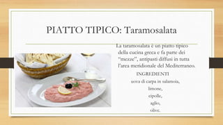 PIATTO TIPICO: Taramosalata
La taramosalata è un piatto tipico
della cucina greca e fa parte dei
“mezze”, antipasti diffusi in tutta
l’area meridionale del Mediterraneo.
INGREDIENTI
uova di carpa in salamoia,
limone,
cipolle,
aglio,
olive.
 