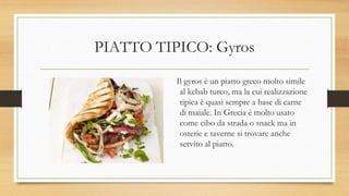 PIATTO TIPICO: Gyros
Il gyros è un piatto greco molto simile
al kebab turco, ma la cui realizzazione
tipica è quasi sempre a base di carne
di maiale. In Grecia è molto usato
come cibo da strada o snack ma in
osterie e taverne si trovare anche
servito al piatto.
 