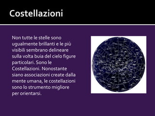 Non tutte le stelle sono
ugualmente brillanti e le più
visibili sembrano delineare
sulla volta buia del cielo figure
particolari. Sono le
Costellazioni. Nonostante
siano associazioni create dalla
mente umana, le costellazioni
sono lo strumento migliore
per orientarsi.
 