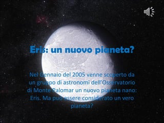 Eris: un nuovo pianeta? Nel Gennaio del 2005 venne scoperto da un gruppo di astronomi dell’Osservatorio di Monte Palomar un nuovo pianeta nano: Eris. Ma può essere considerato un vero pianeta? 