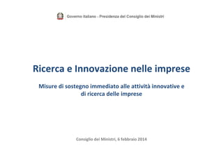 Ricerca e Innovazione nelle imprese
Misure di sostegno immediato alle attività innovative e  
di ricerca delle imprese

Consiglio dei Ministri, 6 febbraio 2014

 