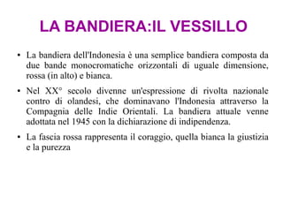 LA BANDIERA:IL VESSILLO
● La bandiera dell'Indonesia è una semplice bandiera composta da
due bande monocromatiche orizzontali di uguale dimensione,
rossa (in alto) e bianca.
● Nel XX° secolo divenne un'espressione di rivolta nazionale
contro di olandesi, che dominavano l'Indonesia attraverso la
Compagnia delle Indie Orientali. La bandiera attuale venne
adottata nel 1945 con la dichiarazione di indipendenza.
● La fascia rossa rappresenta il coraggio, quella bianca la giustizia
e la purezza
 