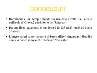 BOROBUDUR
● Borobudur è un tempio buddhista risalente all'800 d.c. situato
nell'isola di Giava,è patrimonio dell'Unesco.
● Ha una linea quadrata, la sua base è di 123 x123 metri ed è alta
35 metri.
● L'intere pareti sono ricoperte di basso rilievi riguardanti Buddha
e in suo onore sono anche dedicate 504 statue.
 