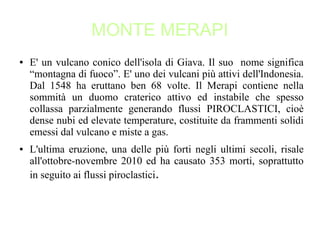 MONTE MERAPI
● E' un vulcano conico dell'isola di Giava. Il suo nome significa
“montagna di fuoco”. E' uno dei vulcani più attivi dell'Indonesia.
Dal 1548 ha eruttano ben 68 volte. Il Merapi contiene nella
sommità un duomo craterico attivo ed instabile che spesso
collassa parzialmente generando flussi PIROCLASTICI, cioè
dense nubi ed elevate temperature, costituite da frammenti solidi
emessi dal vulcano e miste a gas.
● L'ultima eruzione, una delle più forti negli ultimi secoli, risale
all'ottobre-novembre 2010 ed ha causato 353 morti, soprattutto
in seguito ai flussi piroclastici.
 