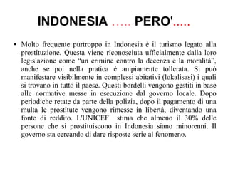 INDONESIA ….. PERO'.....
● Molto frequente purtroppo in Indonesia è il turismo legato alla
prostituzione. Questa viene riconosciuta ufficialmente dalla loro
legislazione come “un crimine contro la decenza e la moralità”,
anche se poi nella pratica è ampiamente tollerata. Si può
manifestare visibilmente in complessi abitativi (lokalisasi) i quali
si trovano in tutto il paese. Questi bordelli vengono gestiti in base
alle normative messe in esecuzione dal governo locale. Dopo
periodiche retate da parte della polizia, dopo il pagamento di una
multa le prostitute vengono rimesse in libertà, diventando una
fonte di reddito. L'UNICEF stima che almeno il 30% delle
persone che si prostituiscono in Indonesia siano minorenni. Il
governo sta cercando di dare risposte serie al fenomeno.
 
