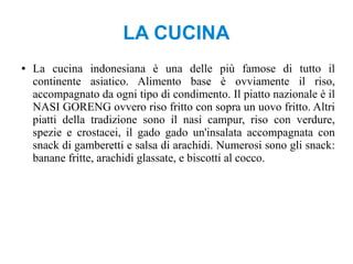 LA CUCINA
● La cucina indonesiana è una delle più famose di tutto il
continente asiatico. Alimento base è ovviamente il riso,
accompagnato da ogni tipo di condimento. Il piatto nazionale è il
NASI GORENG ovvero riso fritto con sopra un uovo fritto. Altri
piatti della tradizione sono il nasi campur, riso con verdure,
spezie e crostacei, il gado gado un'insalata accompagnata con
snack di gamberetti e salsa di arachidi. Numerosi sono gli snack:
banane fritte, arachidi glassate, e biscotti al cocco.
 