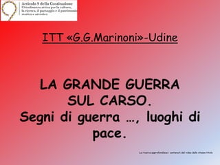 ITT «G.G.Marinoni»-Udine
LA GRANDE GUERRA
SUL CARSO.
Segni di guerra …, luoghi di
pace.
La ricerca approfondisce i contenuti del video dallo stesso titolo
 