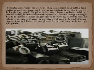 I tipografi erano artigiani che lavoravano alla pressa tipografica. Si trattava di un 
adattamento dei torchi usati per il vino e ed era costituito da un telaio in legno e 
da due piani orizzontali . Sul primo veniva posta la forma (cioè la composizione di 
caratteri mobili), inchiostrate con un tampone; sulla forma si appoggiava il foglio 
di carta da imprimere ; il secondo piano (detto di pressione) era mobile e scendeva 
sul primo mediante un albero a vite azionato da un torcoliere. La produzione non 
superava i 300 fogli di stampa in una giornata lavorativa di 14 ore : ossia una copia 
ogni 3 minuti. 
 