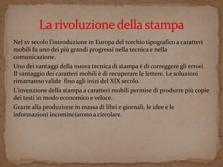 Nel xv secolo l’introduzione in Europa del torchio tipografico a caratteri 
mobili fu uno dei più grandi progressi nella tecnica e nella 
comunicazione. 
Uno dei vantaggi della nuova tecnica di stampa è di correggere gli errori. 
Il vantaggio dei caratteri mobili è di recuperare le lettere. Le soluzioni 
rimarranno valide fino agli inizi del XIX secolo. 
L’invenzione della stampa a caratteri mobili permise di produrre più copie 
dei testi in modo economico e veloce. 
Grazie alla produzione in massa di libri e giornali, le idee e le 
informazioni incominciarono a circolare. 
 