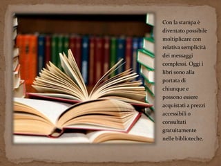 Con la stampa è 
diventato possibile 
moltiplicare con 
relativa semplicità 
dei messaggi 
complessi. Oggi i 
libri sono alla 
portata di 
chiunque e 
possono essere 
acquistati a prezzi 
accessibili o 
consultati 
gratuitamente 
nelle biblioteche. 
 