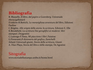 Bibliografia 
B. Blasselle, Il libro, dal papiro a Gutenberg, Universale 
electa/gallimard 
D.inkiow-R.Rettich, La meravigliosa avventura del libro, Edizioni 
Paoline 
C.Brigitte, Alle origini della storia: la scrittura, Edizioni E. Elle 
K.Brookfield, La scrittura Dai geroglifici ai moderni libri 
stampati ,Deagostini 
C.Lastrego-F.Testa, Mi piacciono i libri ,Fatatrac 
G.Fioravanti,Il dizionario del grafico, Zanichelli 
Atlanti Universali giunti, Storia della scrittura, Giunti 
A. Diaz-Playa, Storia del libro e della stampa, De Agostini 
Sitografia 
www.storiadellastampa.unibo.it/home.html 

