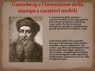 L' invenzione della stampa a 
caratteri mobili risale a 550 anni fa, 
l'inventore fu Johann Gutenberg 
(1400-1468) che ha trovato un 
metodo per produrre rapidamente 
grandi quantità di caratteri, o tipi. 
Gutenberg ebbe l'idea quando 
lavorava a Strasburgo come orafo e 
conobbe alcuni stampatori. Era 
l'anno 1435 allora gli stampatori non 
lavoravano come oggi, ma in un 
altro modo: intagliavano le lettere 
su tavole di legno e sulla superficie 
inchiostrata si premeva con un rullo 
il foglio di carta. 
 