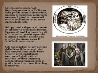 La tecnica rivoluzionaria di 
Gutenberg consisteva nell' allineare 
delle piccole lettere di piombo fuse, 
ricoprire di inchiostro e comprimere 
contro un foglio di carta usando il 
torchio, l'operazione poteva essere 
ripetuta tante volte. 
Nel 1445 tornò a Magonza, si comprò 
un laboratorio e continuò a lavorare. 
Un anno più tardi l' avvocato Fust gli 
offrì del denaro, perché sapeva che 
la stampa a caratteri mobili valeva 
oro. Fust diventò suo socio e P. 
Schöffer il suo assistente. 
Solo due anni dopo nel 1457 uscirono 
dall'officina di Gutenberg i primi 
libri stampati. Sotto i nomi Fust e 
Schöffer, perché in tribunale 
convinsero il giudice a farsi 
restituire i soldi da Gutenberg, 
quindi egli non riuscì a mettere in 
pratica la sua invenzione. Gutenberg 
morì povero. 
 