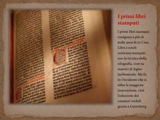 I primi libri 
stampati 
I primi libri stampati 
risalgono a più di 
mille anni fa in Cina. 
Libri e rotoli 
venivano stampati 
con la tecnica della 
xilografia, cioè su 
matrici di legno 
inchiostrate. Ma fu 
in Occidente che si 
ebbe la maggiore 
innovazione, cioè 
l’odozione dei 
caratteri mobili 
grazie a Gutenberg. 
 