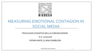 PSICOLOGIA COGNITIVA DELLA COMUNICAZIONE
A.A. 2015/2016
FATIMA NAFIE, ELIANA ZAMBLERA
MEASURING EMOTIONAL CONTAGION IN
SOCIAL MEDIA
Fatima Nafie, Eliana Zamblera 1
 
