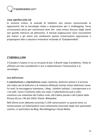  



Cosa significa tutto ciò:
In estrema sintesi, le aziende di telefonia non stanno comunicando le
opportunità che la tecnologia mette a disposizione per il moblogging. Forse
un’occasione persa per comunicare temi che sono invece discussi dagli utenti
con grande interesse ed attenzione. Il mercati anglosassoni sono sicuramente
più maturi e gli utenti che conducono queste conversazioni apprezzano e
propongono idee e soluzioni innovative incitando al “Gottabemobile”.




CYBERBULLISM
Il Canada è il paese in cui se ne parla di più, il Brasile nega il problema, l’Italia lo
affronta con toni scandalistici e tesi a colpevolizzare l’innovazione e la
tecnologia.


Una definizione
Il cyberbullismo o ciberbullismo (cyber-bullismo, bullismo online) è il termine
che indica atti di bullismo e di molestia effettuati tramite mezzi elettronici come
l'e-mail, la messaggeria istantanea, i blog, i telefoni cellulari, i cercapersone e/o
i siti web. Come il bullismo nella vita reale, il cyberbullismo può a volte
costituire una violazione del Codice civile, del Codice penale e del Codice della
Privacy (D.Lvo 196 del 2003) (Fonte: Wikipedia).
Nell’ultimo anno abbiamo osservato 5.200 conversazioni su questo tema. Le
conversazioni sul Cyberbullism sono nettamente trascinate dagli User generated
content, in particolare da Blog, Microblogging e Social Media.




                                                                                      10
 