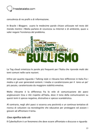 



consulenza di no profit e di informazione.


In Brasile i Bloggers usano le medesime parole chiave utilizzate nel resto del
mondo mentre i Media parlano di sicurezza su Internet e di ambiente, quasi a
voler negare l’esistenza del problema.




La Tag cloud sintetizza le parole più frequenti per l’Italia che riprende molti dei
temi comuni nelle varie nazioni.


Infine per quanto riguarda i Talking style si rilevano lievi differenze in Italia fra i
media e gli user generated content. I media si caratterizzano per il tono un po’
più pacato, caratterizzato da maggiore stabilità emotiva.


Molto rilevante è la differenza fra lo stile di comunicazione dei paesi
anglosassoni (Usa e Uk) rispetto all’Italia, dove il tono della comunicazioni su
questi temi è spesso negativo, distruttivo e spesso scandalistica.


Al contrario, negli altri paesi si osserva una positività e un continuo tentativo di
ricerca di soluzioni sia tecnologiche che educative per proteggere ed aiutare i
giovani ad affrontare il tema.


Cosa significa tutto ciò:
Il Cyberbullism è un fenomeno che deve essere affrontato e discusso e riguarda


                                                                                    13
 