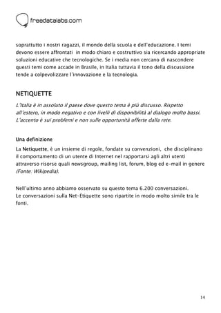  



soprattutto i nostri ragazzi, il mondo della scuola e dell’educazione. I temi
devono essere affrontati in modo chiaro e costruttivo sia ricercando appropriate
soluzioni educative che tecnologiche. Se i media non cercano di nascondere
questi temi come accade in Brasile, in Italia tuttavia il tono della discussione
tende a colpevolizzare l’innovazione e la tecnologia.



NETIQUETTE
L’Italia è in assoluto il paese dove questo tema è più discusso. Rispetto
all’estero, in modo negativo e con livelli di disponibilità al dialogo molto bassi.
L’accento è sui problemi e non sulle opportunità offerte dalla rete.


Una definizione
La Netiquette, è un insieme di regole, fondate su convenzioni, che disciplinano
il comportamento di un utente di Internet nel rapportarsi agli altri utenti
attraverso risorse quali newsgroup, mailing list, forum, blog ed e-mail in genere
(Fonte: Wikipedia).


Nell’ultimo anno abbiamo osservato su questo tema 6.200 conversazioni.
Le conversazioni sulla Net-Etiquette sono ripartite in modo molto simile tra le
fonti.




                                                                                   14
 